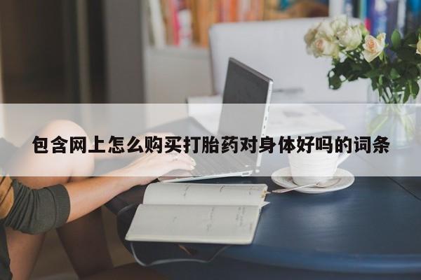 流产药网上购买包含网上怎么购买打胎药对身体好吗的词条