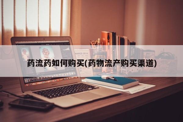 流产药网上购买药流药如何购买(药物流产购买渠道)