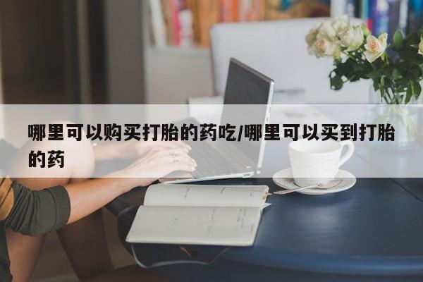流产药网上购买哪里可以购买打胎的药吃/哪里可以买到打胎的药