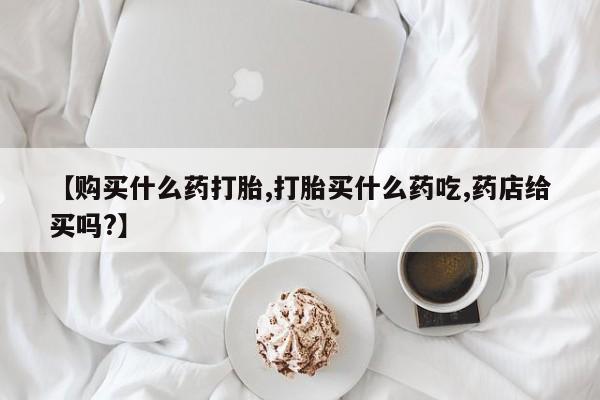 流产药网上购买【购买什么药打胎,打胎买什么药吃,药店给买吗?】