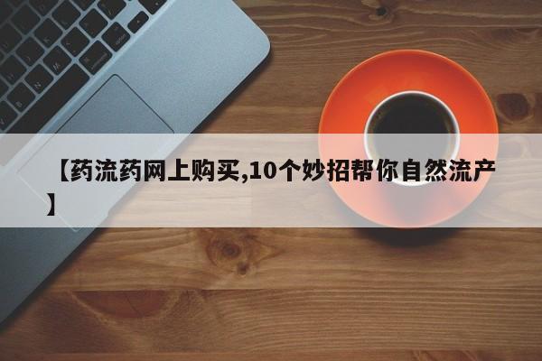 流产药网上购买【药流药网上购买,10个妙招帮你自然流产】