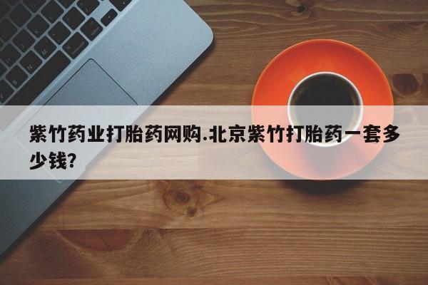 流产药网上购买紫竹药业打胎药网购.北京紫竹打胎药一套多少钱？